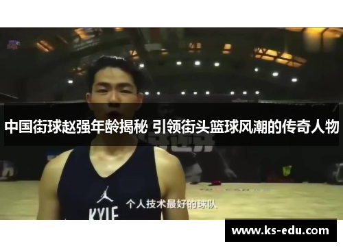 中国街球赵强年龄揭秘 引领街头篮球风潮的传奇人物