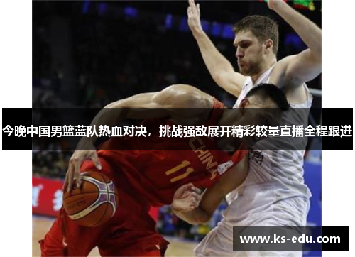 今晚中国男篮蓝队热血对决，挑战强敌展开精彩较量直播全程跟进