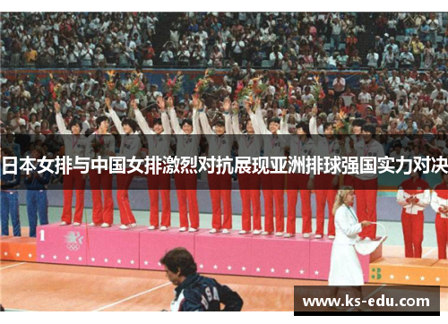 日本女排与中国女排激烈对抗展现亚洲排球强国实力对决