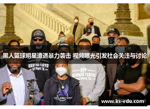 黑人篮球明星遭遇暴力袭击 视频曝光引发社会关注与讨论
