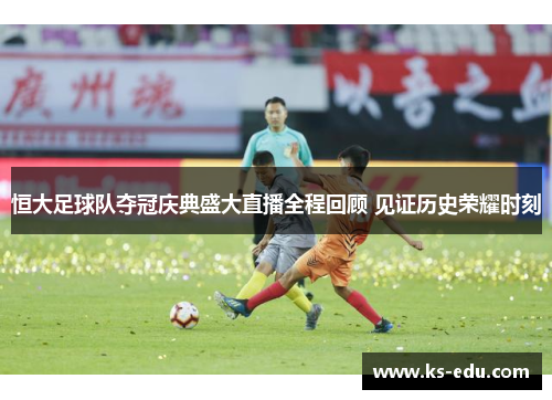 恒大足球队夺冠庆典盛大直播全程回顾 见证历史荣耀时刻
